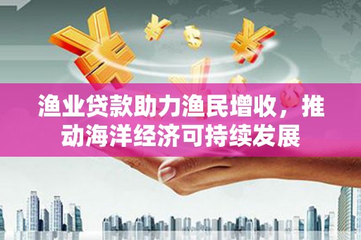 东引渔业贷款助力渔民增收，推动海洋经济可持续发展